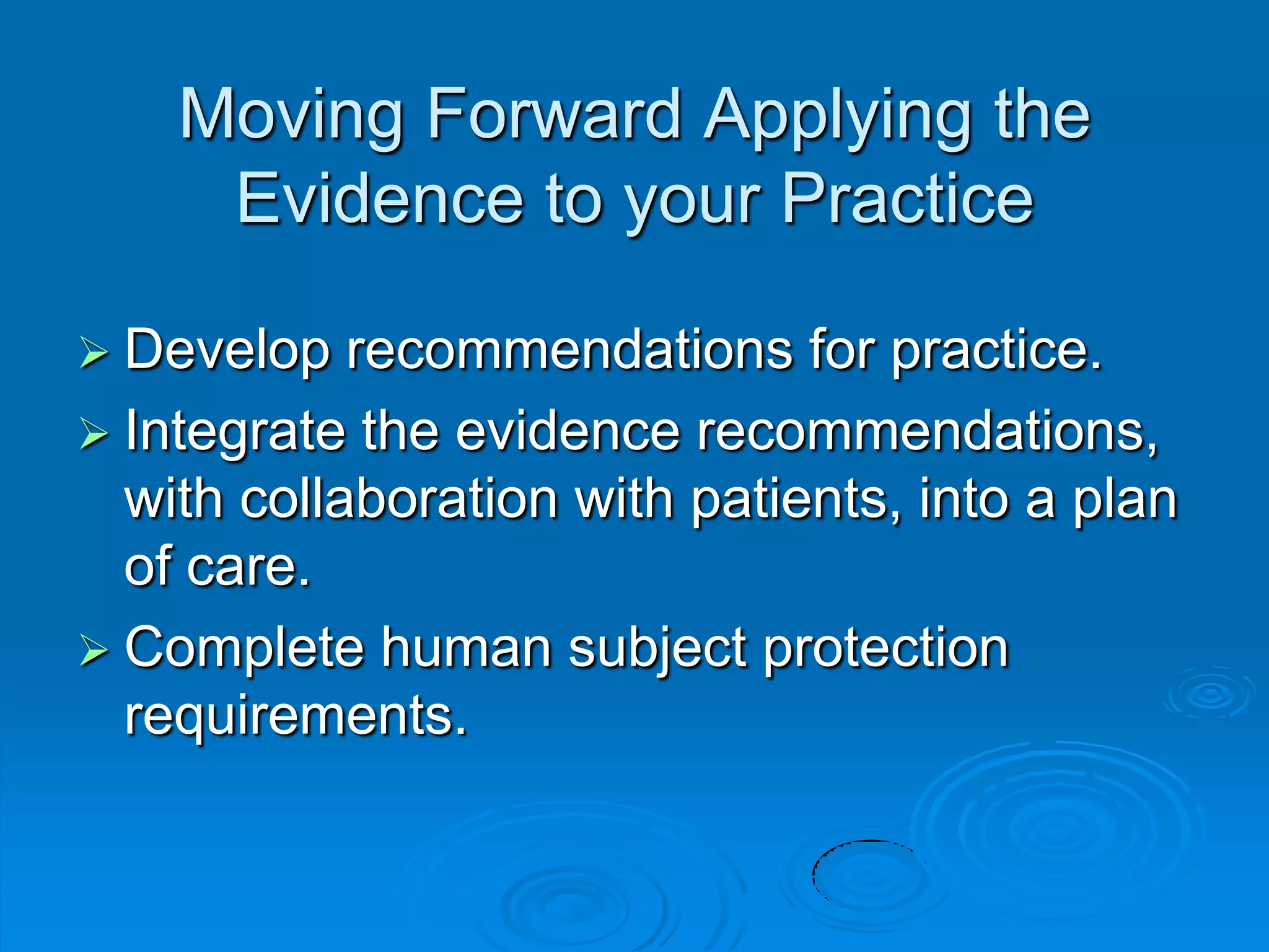 Moving Forward Applying the
Evidence to your Practice
 Develop recommendations for practice.
 Integrate the evidence recommendations,
with collaboration with patients, into a plan
of care.
 Complete human subject protection
requirements.
 