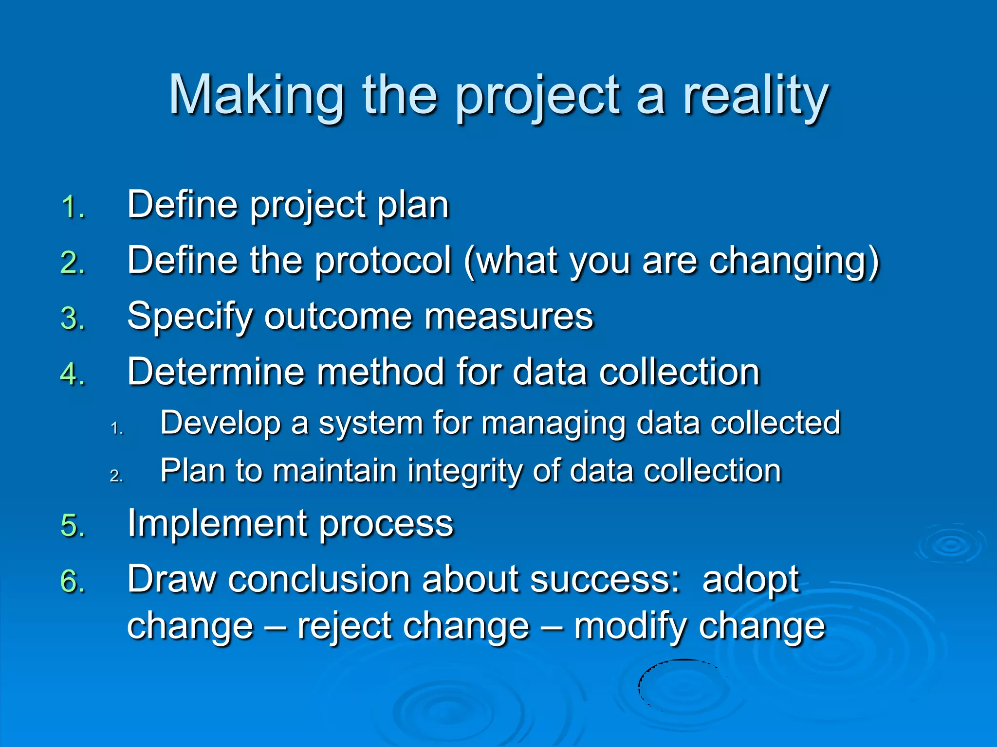 Making the project a reality
1. Define project plan
2. Define the protocol (what you are changing)
3. Specify outcome measures
4. Determine method for data collection
1. Develop a system for managing data collected
2. Plan to maintain integrity of data collection
5. Implement process
6. Draw conclusion about success: adopt
change – reject change – modify change
 