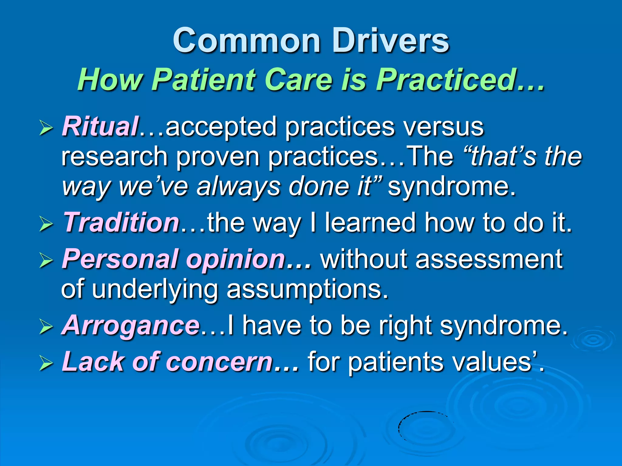 Common Drivers
How Patient Care is Practiced…
 Ritual…accepted practices versus
research proven practices…The “that’s the
way we’ve always done it” syndrome.
 Tradition…the way I learned how to do it.
 Personal opinion… without assessment
of underlying assumptions.
 Arrogance…I have to be right syndrome.
 Lack of concern… for patients values‟.
 