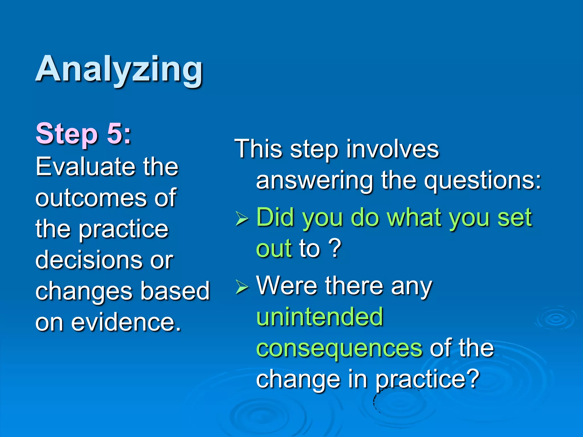 Analyzing
This step involves
answering the questions:
 Did you do what you set
out to ?
 Were there any
unintended
consequences of the
change in practice?
Step 5:
Evaluate the
outcomes of
the practice
decisions or
changes based
on evidence.
 