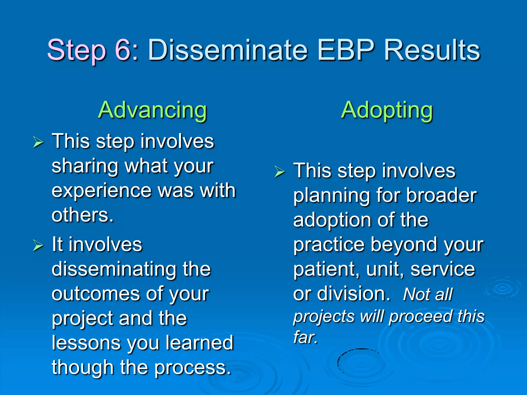 Step 6: Disseminate EBP Results
Advancing
 This step involves
sharing what your
experience was with
others.
 It involves
disseminating the
outcomes of your
project and the
lessons you learned
though the process.
Adopting
 This step involves
planning for broader
adoption of the
practice beyond your
patient, unit, service
or division. Not all
projects will proceed this
far.
 