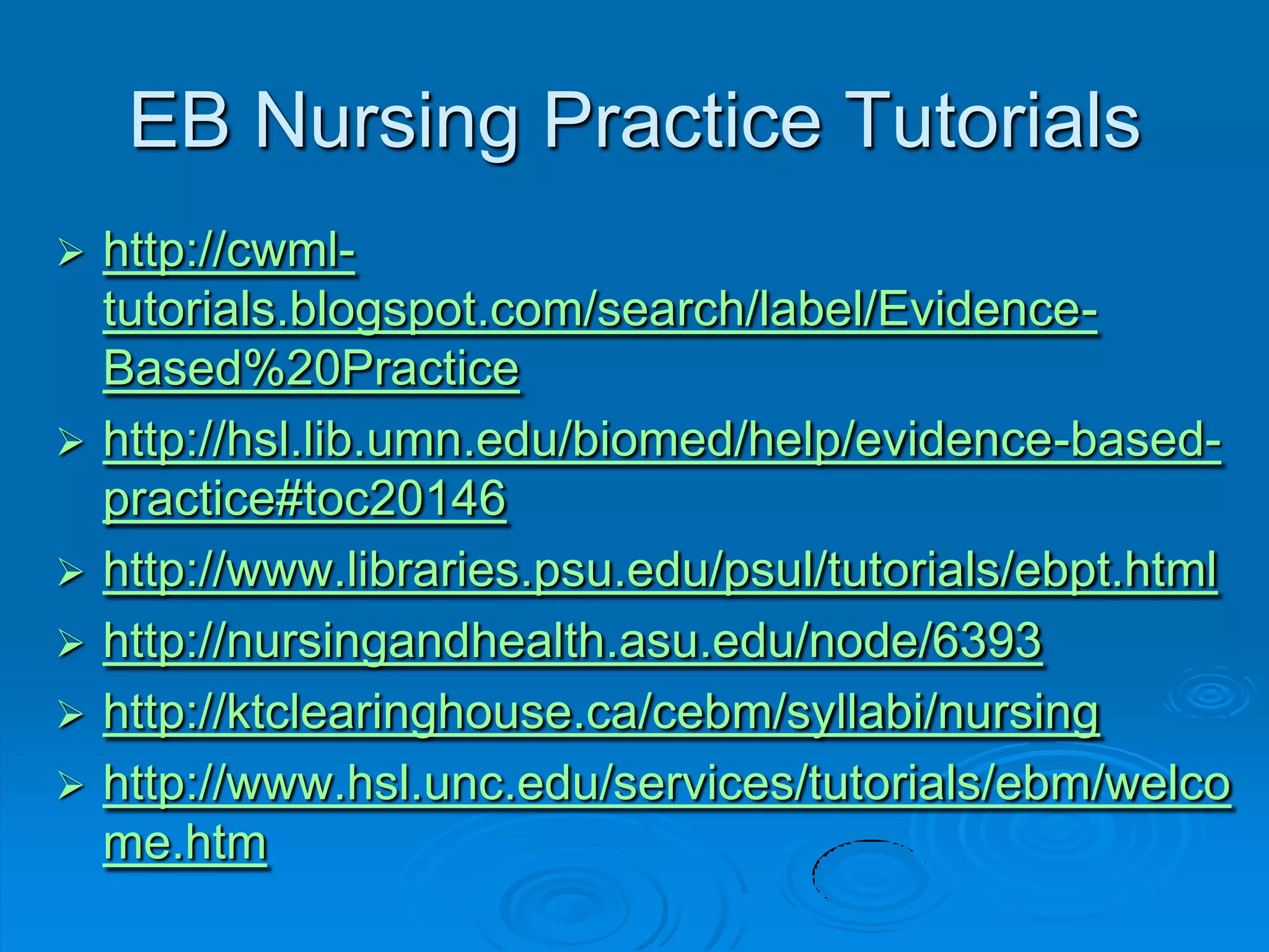EB Nursing Practice Tutorials
 http://cwml-
tutorials.blogspot.com/search/label/Evidence-
Based%20Practice
 http://hsl.lib.umn.edu/biomed/help/evidence-based-
practice#toc20146
 http://www.libraries.psu.edu/psul/tutorials/ebpt.html
 http://nursingandhealth.asu.edu/node/6393
 http://ktclearinghouse.ca/cebm/syllabi/nursing
 http://www.hsl.unc.edu/services/tutorials/ebm/welco
me.htm
 