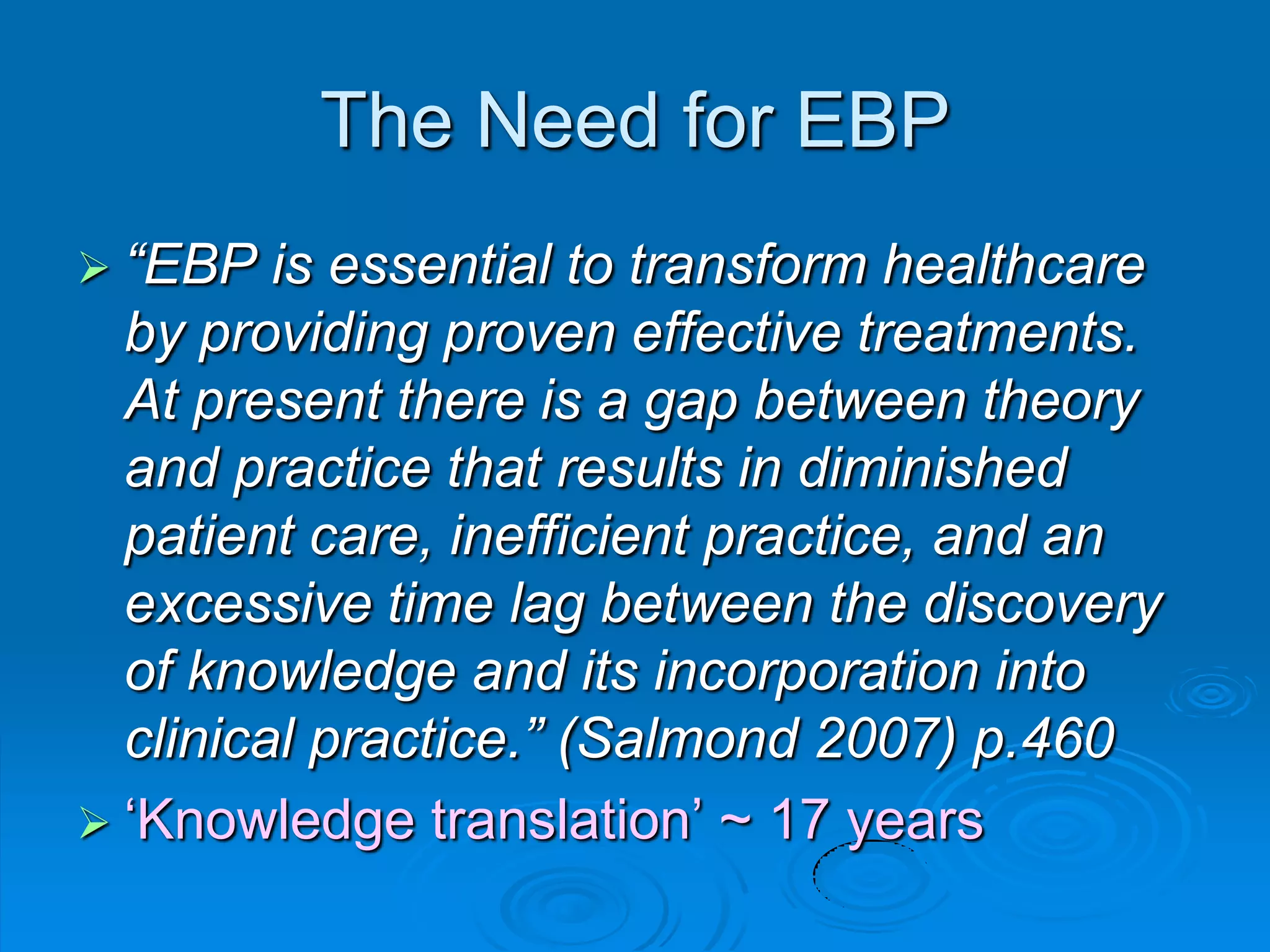 The Need for EBP
 “EBP is essential to transform healthcare
by providing proven effective treatments.
At present there is a gap between theory
and practice that results in diminished
patient care, inefficient practice, and an
excessive time lag between the discovery
of knowledge and its incorporation into
clinical practice.” (Salmond 2007) p.460
 „Knowledge translation‟ ~ 17 years
 