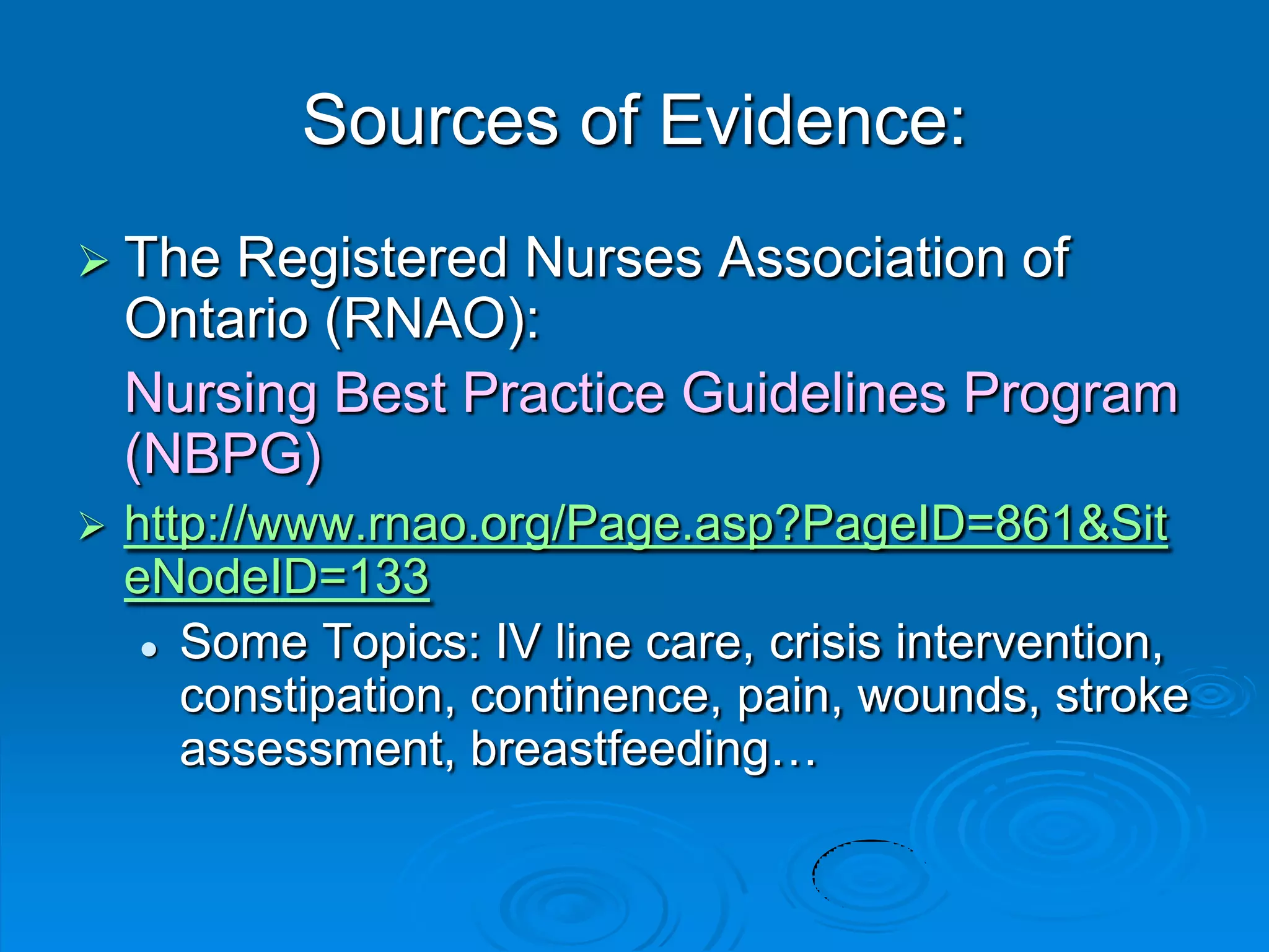 Sources of Evidence:
 The Registered Nurses Association of
Ontario (RNAO):
Nursing Best Practice Guidelines Program
(NBPG)
 http://www.rnao.org/Page.asp?PageID=861&Sit
eNodeID=133
 Some Topics: IV line care, crisis intervention,
constipation, continence, pain, wounds, stroke
assessment, breastfeeding…
 