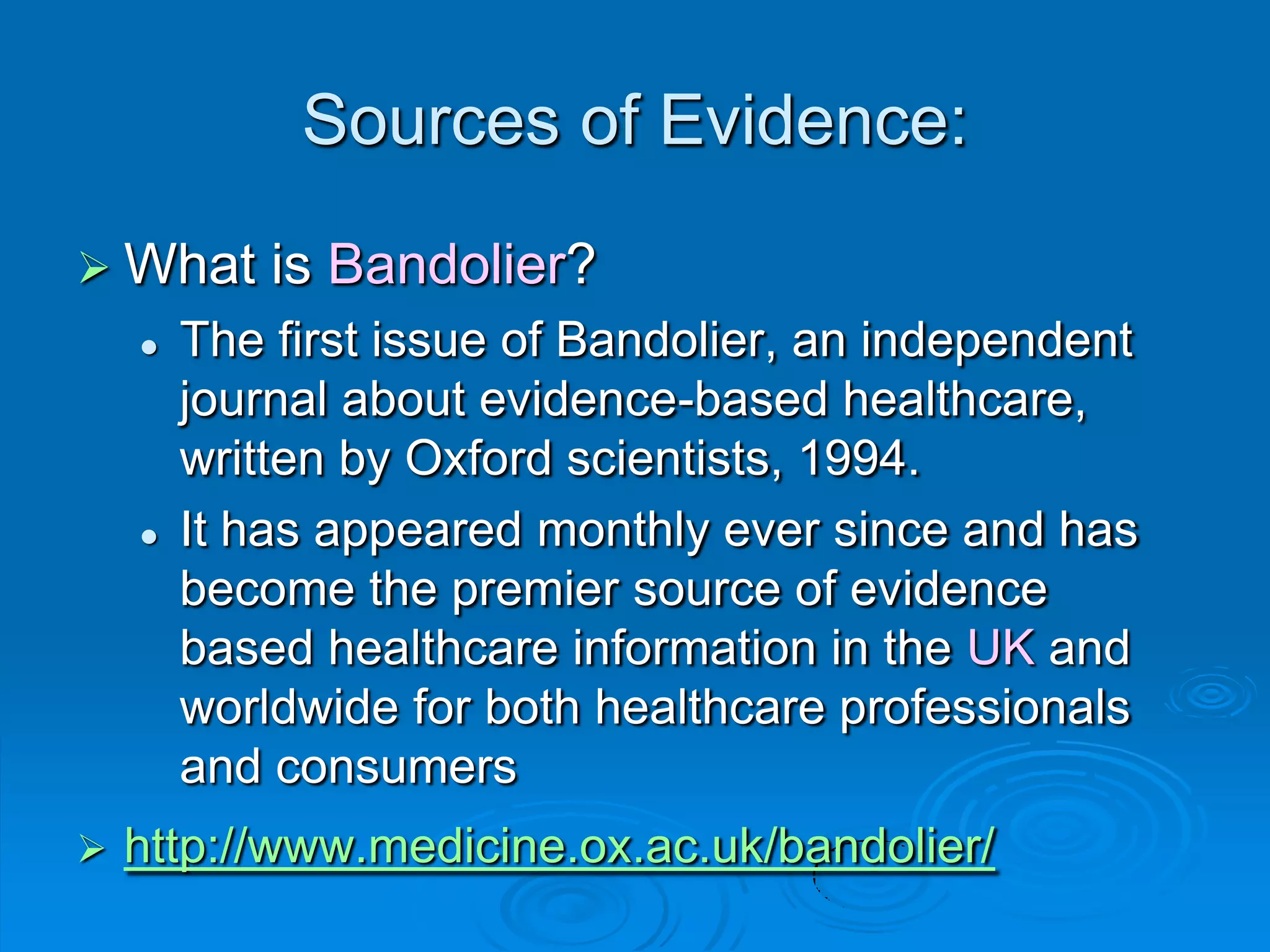 Sources of Evidence:
 What is Bandolier?
 The first issue of Bandolier, an independent
journal about evidence-based healthcare,
written by Oxford scientists, 1994.
 It has appeared monthly ever since and has
become the premier source of evidence
based healthcare information in the UK and
worldwide for both healthcare professionals
and consumers
 http://www.medicine.ox.ac.uk/bandolier/
 