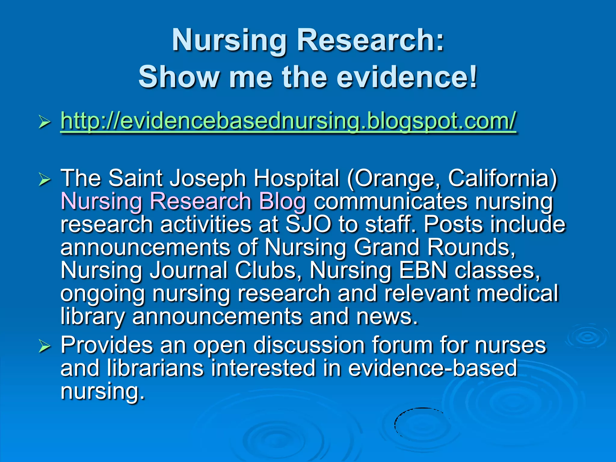Nursing Research:
Show me the evidence!
 http://evidencebasednursing.blogspot.com/
 The Saint Joseph Hospital (Orange, California)
Nursing Research Blog communicates nursing
research activities at SJO to staff. Posts include
announcements of Nursing Grand Rounds,
Nursing Journal Clubs, Nursing EBN classes,
ongoing nursing research and relevant medical
library announcements and news.
 Provides an open discussion forum for nurses
and librarians interested in evidence-based
nursing.
 