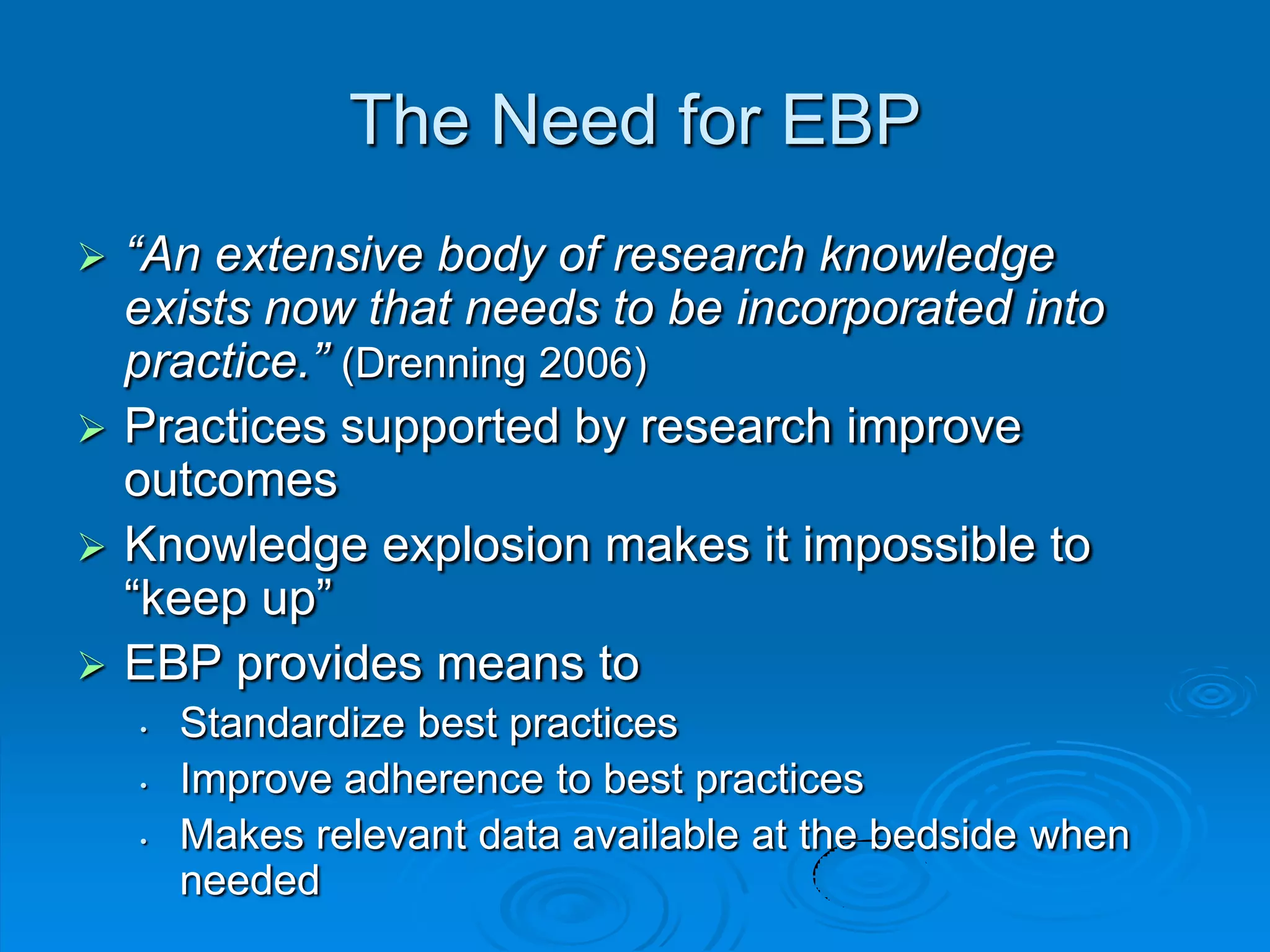 The Need for EBP
 “An extensive body of research knowledge
exists now that needs to be incorporated into
practice.” (Drenning 2006)
 Practices supported by research improve
outcomes
 Knowledge explosion makes it impossible to
“keep up”
 EBP provides means to
• Standardize best practices
• Improve adherence to best practices
• Makes relevant data available at the bedside when
needed
 