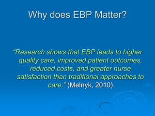Why does EBP Matter?
“Research shows that EBP leads to higher
quality care, improved patient outcomes,
reduced costs, and greater nurse
satisfaction than traditional approaches to
care.” (Melnyk, 2010)
 