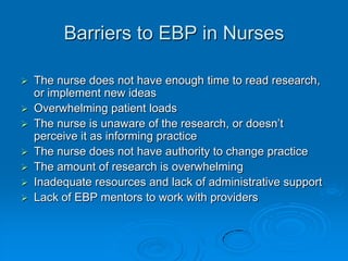 Barriers to EBP in Nurses
 The nurse does not have enough time to read research,
or implement new ideas
 Overwhelming patient loads
 The nurse is unaware of the research, or doesn‟t
perceive it as informing practice
 The nurse does not have authority to change practice
 The amount of research is overwhelming
 Inadequate resources and lack of administrative support
 Lack of EBP mentors to work with providers
 
