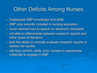 Other Deficits Among Nurses
 Inadequate EBP knowledge and skills
 EBP only recently included in nursing education
 never learned how to search an electronic database
 not able to differentiate between research reports and
other types of literature
 lack the ability to critically evaluate research reports or
assess the quality
 still lack comfort, skills, time, access to appropriate
materials to engage in EBP
 