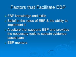 Factors that Facilitate EBP
 EBP knowledge and skills
 Belief in the value of EBP & the ability to
implement it
 A culture that supports EBP and provides
the necessary tools to sustain evidence-
based care
 EBP mentors
 