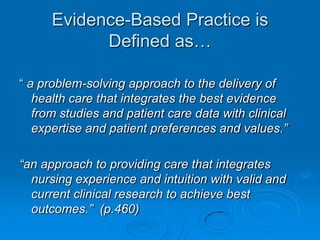 Evidence-Based Practice is
Defined as…
“ a problem-solving approach to the delivery of
health care that integrates the best evidence
from studies and patient care data with clinical
expertise and patient preferences and values.”
“an approach to providing care that integrates
nursing experience and intuition with valid and
current clinical research to achieve best
outcomes.” (p.460)
 