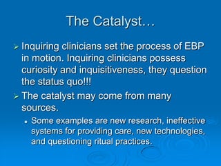 The Catalyst…
 Inquiring clinicians set the process of EBP
in motion. Inquiring clinicians possess
curiosity and inquisitiveness, they question
the status quo!!!
 The catalyst may come from many
sources.
 Some examples are new research, ineffective
systems for providing care, new technologies,
and questioning ritual practices.
 