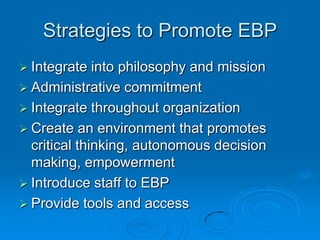 Strategies to Promote EBP
 Integrate into philosophy and mission
 Administrative commitment
 Integrate throughout organization
 Create an environment that promotes
critical thinking, autonomous decision
making, empowerment
 Introduce staff to EBP
 Provide tools and access
 