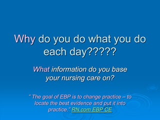 Why do you do what you do
each day?????
What information do you base
your nursing care on?
” The goal of EBP is to change practice – to
locate the best evidence and put it into
practice.” RN.com EBP CE
 