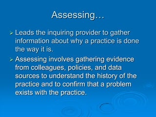 Assessing…
 Leads the inquiring provider to gather
information about why a practice is done
the way it is.
 Assessing involves gathering evidence
from colleagues, policies, and data
sources to understand the history of the
practice and to confirm that a problem
exists with the practice.
 