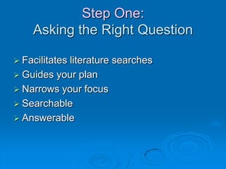 Step One:
Asking the Right Question
 Facilitates literature searches
 Guides your plan
 Narrows your focus
 Searchable
 Answerable
 