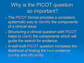 Why is the PICOT question
so important?
 The PICOT format provides a consistent,
systematic way to identify the components
of a clinical issue.
 Structuring a clinical question with PICOT
helps to clarify the components which will
guide the search for evidence.
 A well-built PICOT question increases the
likelihood of finding the best evidence
quickly and efficiently.
 