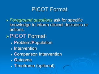 PICOT Format
 Foreground questions ask for specific
knowledge to inform clinical decisions or
actions.
PICOT Format:
 Problem/Population
 Intervention
 Comparison Intervention
 Outcome
 Timeframe (optional)
 