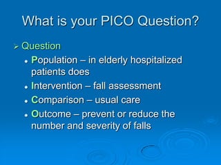 What is your PICO Question?
 Question
 Population – in elderly hospitalized
patients does
 Intervention – fall assessment
 Comparison – usual care
 Outcome – prevent or reduce the
number and severity of falls
 