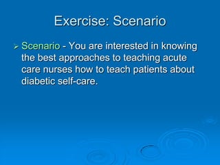 Exercise: Scenario
 Scenario - You are interested in knowing
the best approaches to teaching acute
care nurses how to teach patients about
diabetic self-care.
 