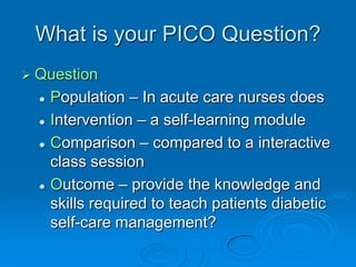 What is your PICO Question?
 Question
 Population – In acute care nurses does
 Intervention – a self-learning module
 Comparison – compared to a interactive
class session
 Outcome – provide the knowledge and
skills required to teach patients diabetic
self-care management?
 