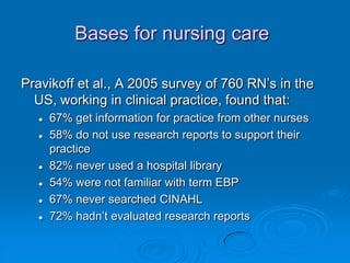 Bases for nursing care
Pravikoff et al., A 2005 survey of 760 RN‟s in the
US, working in clinical practice, found that:
 67% get information for practice from other nurses
 58% do not use research reports to support their
practice
 82% never used a hospital library
 54% were not familiar with term EBP
 67% never searched CINAHL
 72% hadn‟t evaluated research reports
 