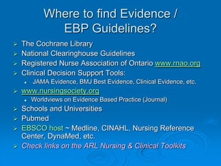 Where to find Evidence /
EBP Guidelines?
 The Cochrane Library
 National Clearinghouse Guidelines
 Registered Nurse Association of Ontario www.rnao.org
 Clinical Decision Support Tools:
 JAMA Evidence, BMJ Best Evidence, Clinical Evidence, etc.
 www.nursingsociety.org
 Worldviews on Evidence Based Practice (Journal)
 Schools and Universities
 Pubmed
 EBSCO host ~ Medline, CINAHL, Nursing Reference
Center, DynaMed, etc.
 Check links on the ARL Nursing & Clinical Toolkits
 