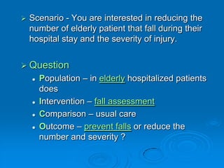  Scenario - You are interested in reducing the
number of elderly patient that fall during their
hospital stay and the severity of injury.
 Question
 Population – in elderly hospitalized patients
does
 Intervention – fall assessment
 Comparison – usual care
 Outcome – prevent falls or reduce the
number and severity ?
 