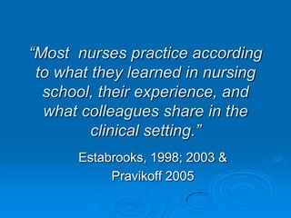 “Most nurses practice according
to what they learned in nursing
school, their experience, and
what colleagues share in the
clinical setting.”
Estabrooks, 1998; 2003 &
Pravikoff 2005
 