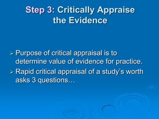 Step 3: Critically Appraise
the Evidence
 Purpose of critical appraisal is to
determine value of evidence for practice.
 Rapid critical appraisal of a study‟s worth
asks 3 questions…
 