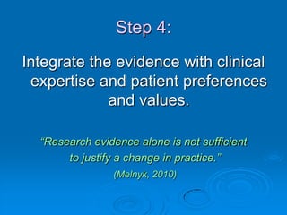 Step 4:
Integrate the evidence with clinical
expertise and patient preferences
and values.
“Research evidence alone is not sufficient
to justify a change in practice.”
(Melnyk, 2010)
 