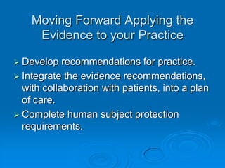 Moving Forward Applying the
Evidence to your Practice
 Develop recommendations for practice.
 Integrate the evidence recommendations,
with collaboration with patients, into a plan
of care.
 Complete human subject protection
requirements.
 