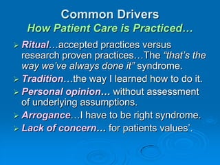 Common Drivers
How Patient Care is Practiced…
 Ritual…accepted practices versus
research proven practices…The “that’s the
way we’ve always done it” syndrome.
 Tradition…the way I learned how to do it.
 Personal opinion… without assessment
of underlying assumptions.
 Arrogance…I have to be right syndrome.
 Lack of concern… for patients values‟.
 