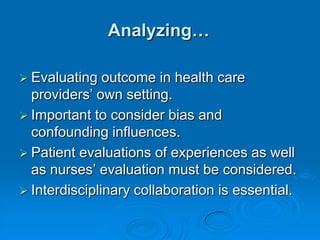 Analyzing…
 Evaluating outcome in health care
providers‟ own setting.
 Important to consider bias and
confounding influences.
 Patient evaluations of experiences as well
as nurses‟ evaluation must be considered.
 Interdisciplinary collaboration is essential.
 