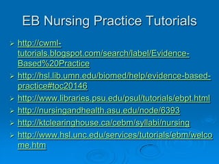 EB Nursing Practice Tutorials
 http://cwml-
tutorials.blogspot.com/search/label/Evidence-
Based%20Practice
 http://hsl.lib.umn.edu/biomed/help/evidence-based-
practice#toc20146
 http://www.libraries.psu.edu/psul/tutorials/ebpt.html
 http://nursingandhealth.asu.edu/node/6393
 http://ktclearinghouse.ca/cebm/syllabi/nursing
 http://www.hsl.unc.edu/services/tutorials/ebm/welco
me.htm
 