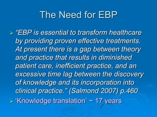 The Need for EBP
 “EBP is essential to transform healthcare
by providing proven effective treatments.
At present there is a gap between theory
and practice that results in diminished
patient care, inefficient practice, and an
excessive time lag between the discovery
of knowledge and its incorporation into
clinical practice.” (Salmond 2007) p.460
 „Knowledge translation‟ ~ 17 years
 