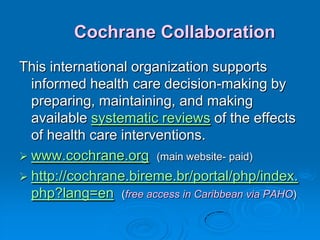 Cochrane Collaboration
This international organization supports
informed health care decision-making by
preparing, maintaining, and making
available systematic reviews of the effects
of health care interventions.
 www.cochrane.org (main website- paid)
 http://cochrane.bireme.br/portal/php/index.
php?lang=en (free access in Caribbean via PAHO)
 