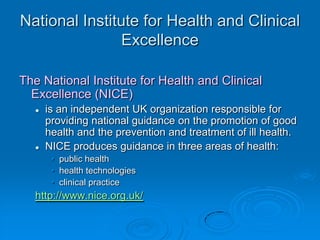 National Institute for Health and Clinical
Excellence
The National Institute for Health and Clinical
Excellence (NICE)
 is an independent UK organization responsible for
providing national guidance on the promotion of good
health and the prevention and treatment of ill health.
 NICE produces guidance in three areas of health:
• public health
• health technologies
• clinical practice
http://www.nice.org.uk/
 