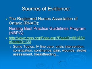 Sources of Evidence:
 The Registered Nurses Association of
Ontario (RNAO):
Nursing Best Practice Guidelines Program
(NBPG)
 http://www.rnao.org/Page.asp?PageID=861&Sit
eNodeID=133
 Some Topics: IV line care, crisis intervention,
constipation, continence, pain, wounds, stroke
assessment, breastfeeding…
 