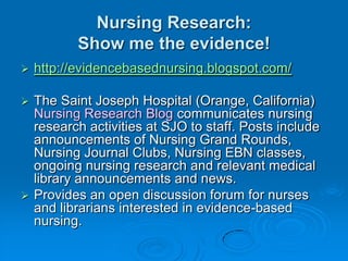 Nursing Research:
Show me the evidence!
 http://evidencebasednursing.blogspot.com/
 The Saint Joseph Hospital (Orange, California)
Nursing Research Blog communicates nursing
research activities at SJO to staff. Posts include
announcements of Nursing Grand Rounds,
Nursing Journal Clubs, Nursing EBN classes,
ongoing nursing research and relevant medical
library announcements and news.
 Provides an open discussion forum for nurses
and librarians interested in evidence-based
nursing.
 
