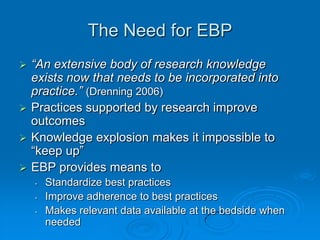 The Need for EBP
 “An extensive body of research knowledge
exists now that needs to be incorporated into
practice.” (Drenning 2006)
 Practices supported by research improve
outcomes
 Knowledge explosion makes it impossible to
“keep up”
 EBP provides means to
• Standardize best practices
• Improve adherence to best practices
• Makes relevant data available at the bedside when
needed
 