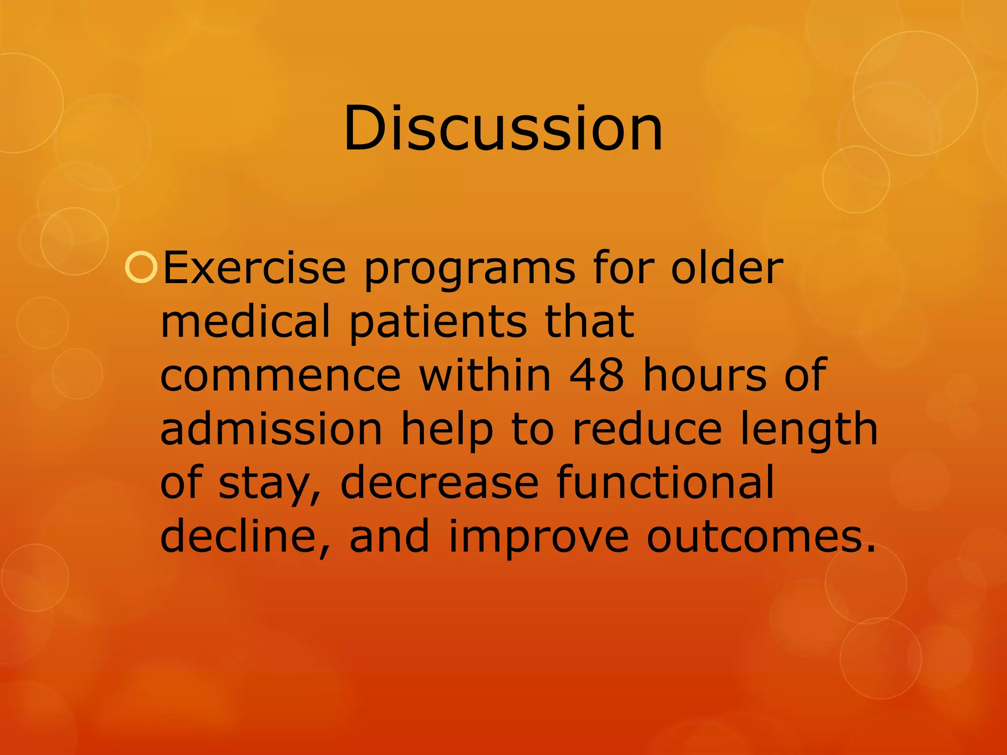 Discussion
Exercise programs for older
medical patients that
commence within 48 hours of
admission help to reduce length
of stay, decrease functional
decline, and improve outcomes.

 