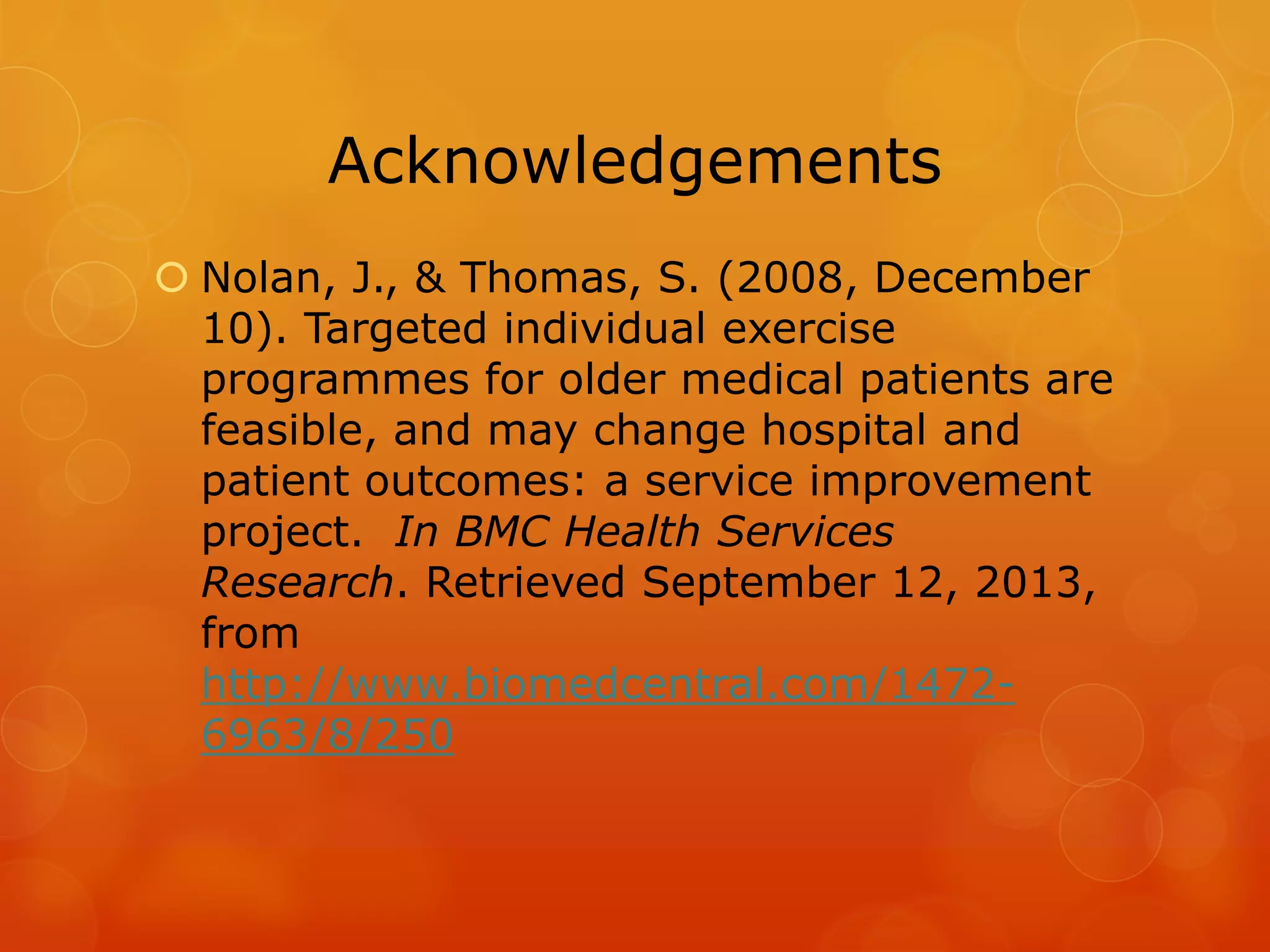 Acknowledgements
 Nolan, J., & Thomas, S. (2008, December
10). Targeted individual exercise
programmes for older medical patients are
feasible, and may change hospital and
patient outcomes: a service improvement
project. In BMC Health Services
Research. Retrieved September 12, 2013,
from
http://www.biomedcentral.com/14726963/8/250

 