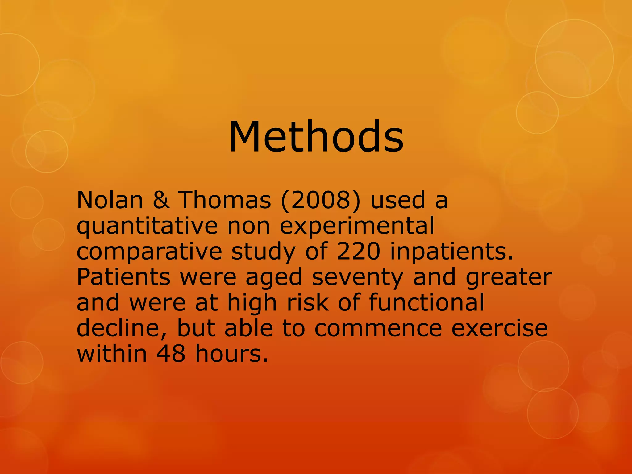 Methods
Nolan & Thomas (2008) used a
quantitative non experimental
comparative study of 220 inpatients.
Patients were aged seventy and greater
and were at high risk of functional
decline, but able to commence exercise
within 48 hours.

 