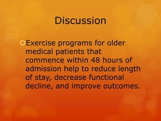 Discussion
Exercise programs for older
medical patients that
commence within 48 hours of
admission help to reduce length
of stay, decrease functional
decline, and improve outcomes.

 
