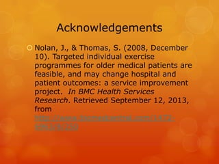 Acknowledgements
 Nolan, J., & Thomas, S. (2008, December
10). Targeted individual exercise
programmes for older medical patients are
feasible, and may change hospital and
patient outcomes: a service improvement
project. In BMC Health Services
Research. Retrieved September 12, 2013,
from
http://www.biomedcentral.com/14726963/8/250

 