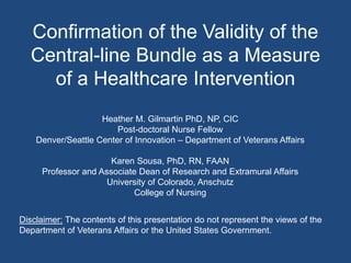 Confirmation of the Validity of the
Central-line Bundle as a Measure
of a Healthcare Intervention
Heather M. Gilmartin PhD, NP, CIC
Post-doctoral Nurse Fellow
Denver/Seattle Center of Innovation – Department of Veterans Affairs
Karen Sousa, PhD, RN, FAAN
Professor and Associate Dean of Research and Extramural Affairs
University of Colorado, Anschutz
College of Nursing
Disclaimer: The contents of this presentation do not represent the views of the
Department of Veterans Affairs or the United States Government.
 