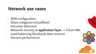 Network use cases
- SDN conﬁguration
- DDos mitigation (cloudﬂare)
- Intrusion detection
- Network security at application layer => Cilium k8s
- Load balancing (facebook data centers)
- Servers performance
 
