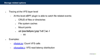 ● Tracing at the VFS layer level
− At this level eBPF plugin is able to catch file related events:
● CRUD of files or directories
● File system caches
● Mount points
● cat /proc/kallsyms | grep "t vfs" | wc -l
− 44
● Examples:
− vfsstat.py: Count VFS calls
− vfsreadlat.c: VFS read latency distribution
Storage related options
 